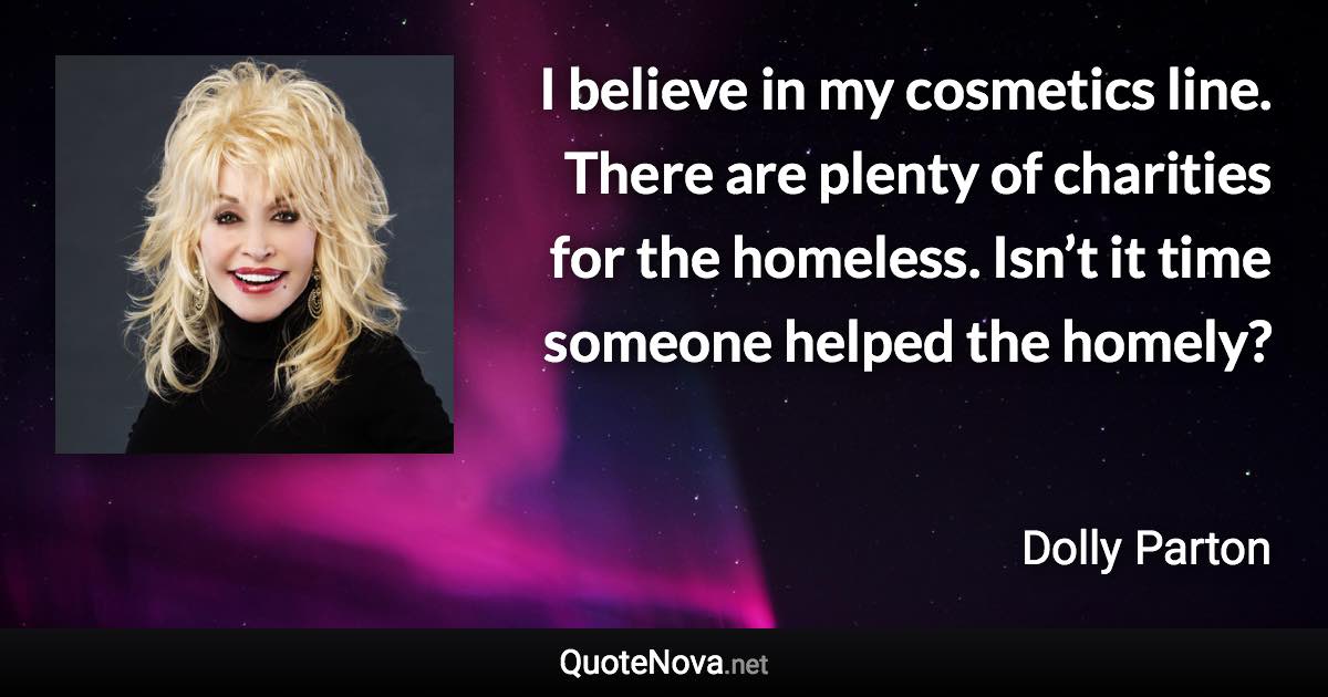 I believe in my cosmetics line. There are plenty of charities for the homeless. Isn’t it time someone helped the homely? - Dolly Parton quote