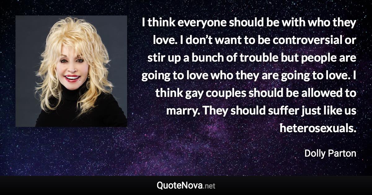 I think everyone should be with who they love. I don’t want to be controversial or stir up a bunch of trouble but people are going to love who they are going to love. I think gay couples should be allowed to marry. They should suffer just like us heterosexuals. - Dolly Parton quote