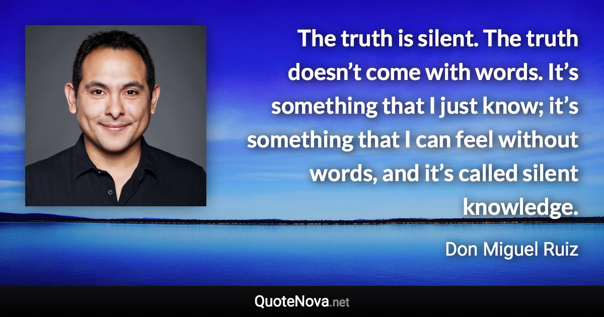 The truth is silent. The truth doesn’t come with words. It’s something that I just know; it’s something that I can feel without words, and it’s called silent knowledge. - Don Miguel Ruiz quote