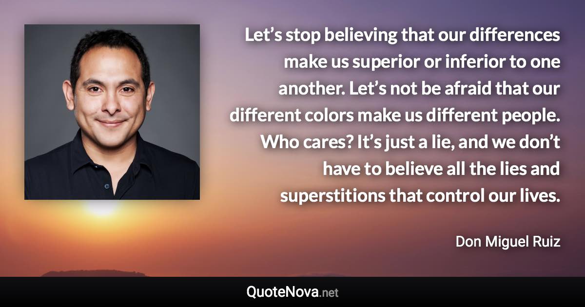 Let’s stop believing that our differences make us superior or inferior to one another. Let’s not be afraid that our different colors make us different people. Who cares? It’s just a lie, and we don’t have to believe all the lies and superstitions that control our lives. - Don Miguel Ruiz quote