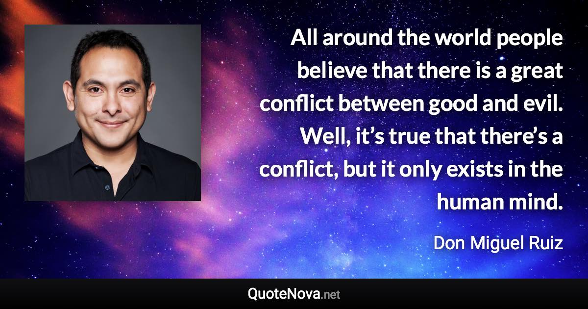 All around the world people believe that there is a great conflict between good and evil. Well, it’s true that there’s a conflict, but it only exists in the human mind. - Don Miguel Ruiz quote