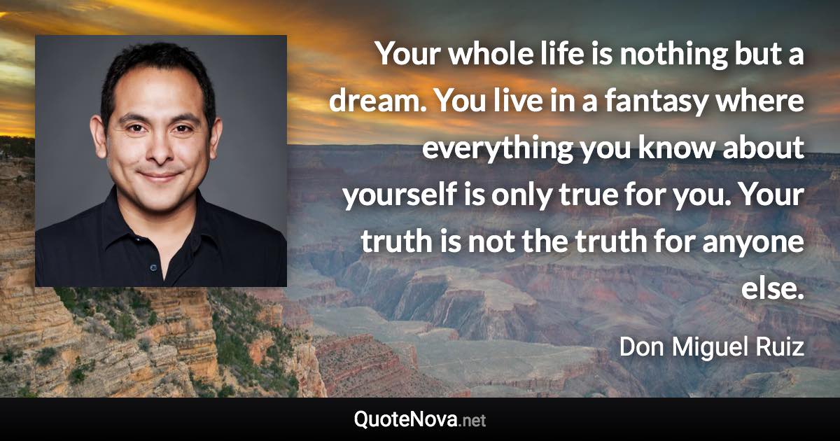 Your whole life is nothing but a dream. You live in a fantasy where everything you know about yourself is only true for you. Your truth is not the truth for anyone else. - Don Miguel Ruiz quote