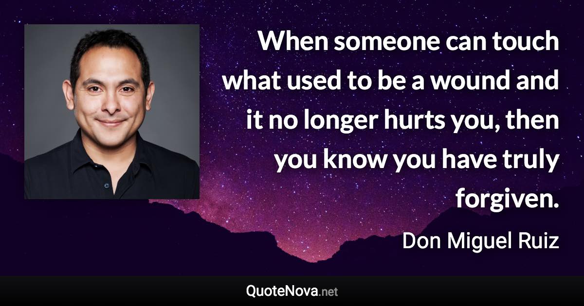 When someone can touch what used to be a wound and it no longer hurts you, then you know you have truly forgiven. - Don Miguel Ruiz quote