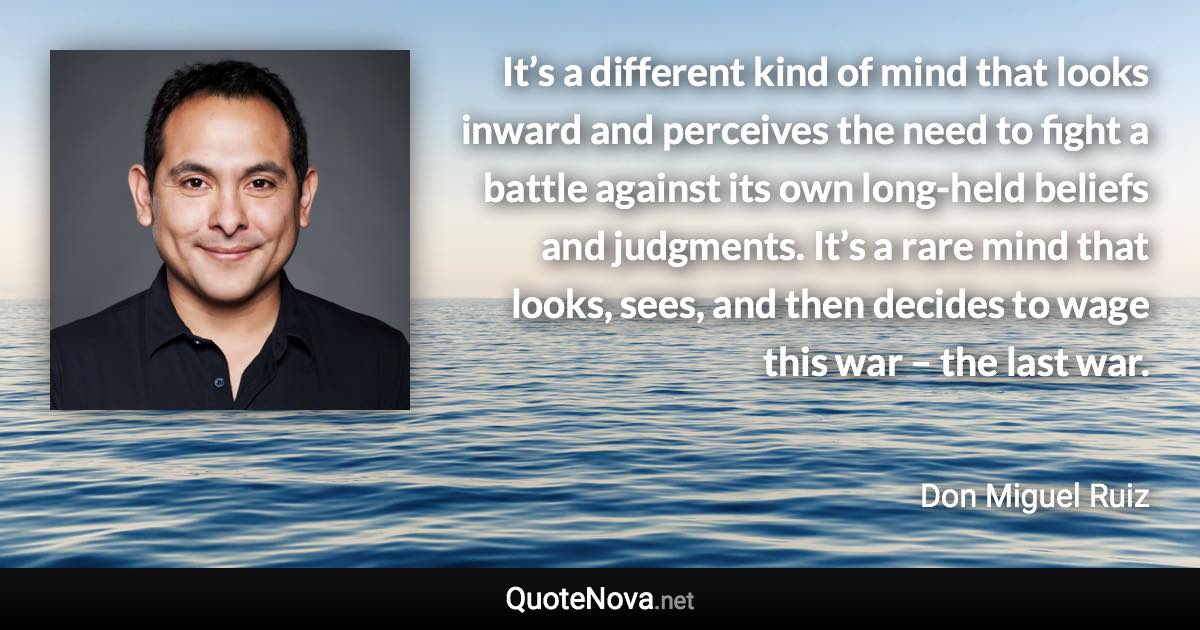 It’s a different kind of mind that looks inward and perceives the need to fight a battle against its own long-held beliefs and judgments. It’s a rare mind that looks, sees, and then decides to wage this war – the last war. - Don Miguel Ruiz quote