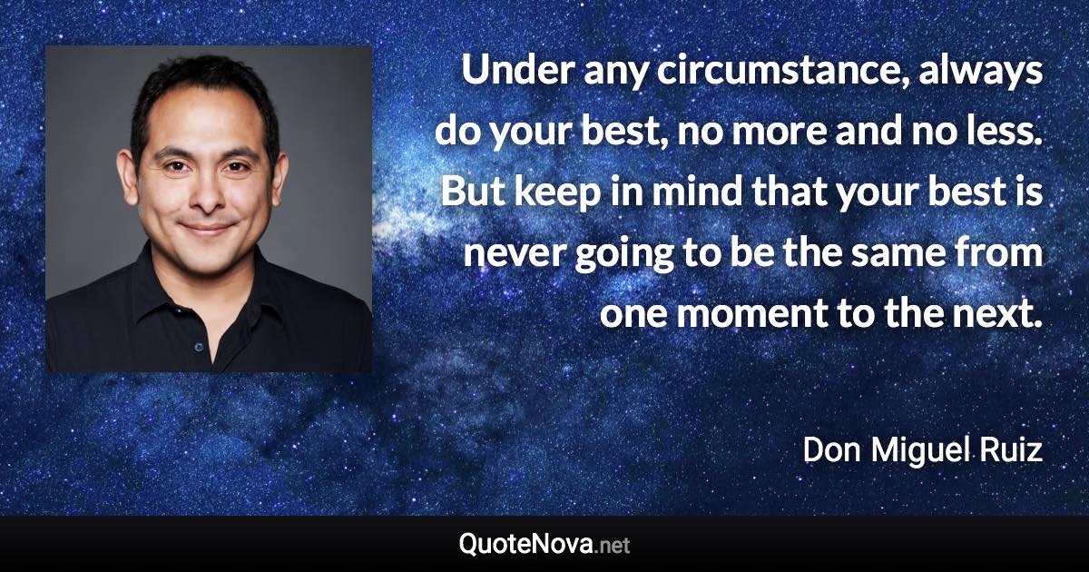 Under any circumstance, always do your best, no more and no less. But keep in mind that your best is never going to be the same from one moment to the next. - Don Miguel Ruiz quote