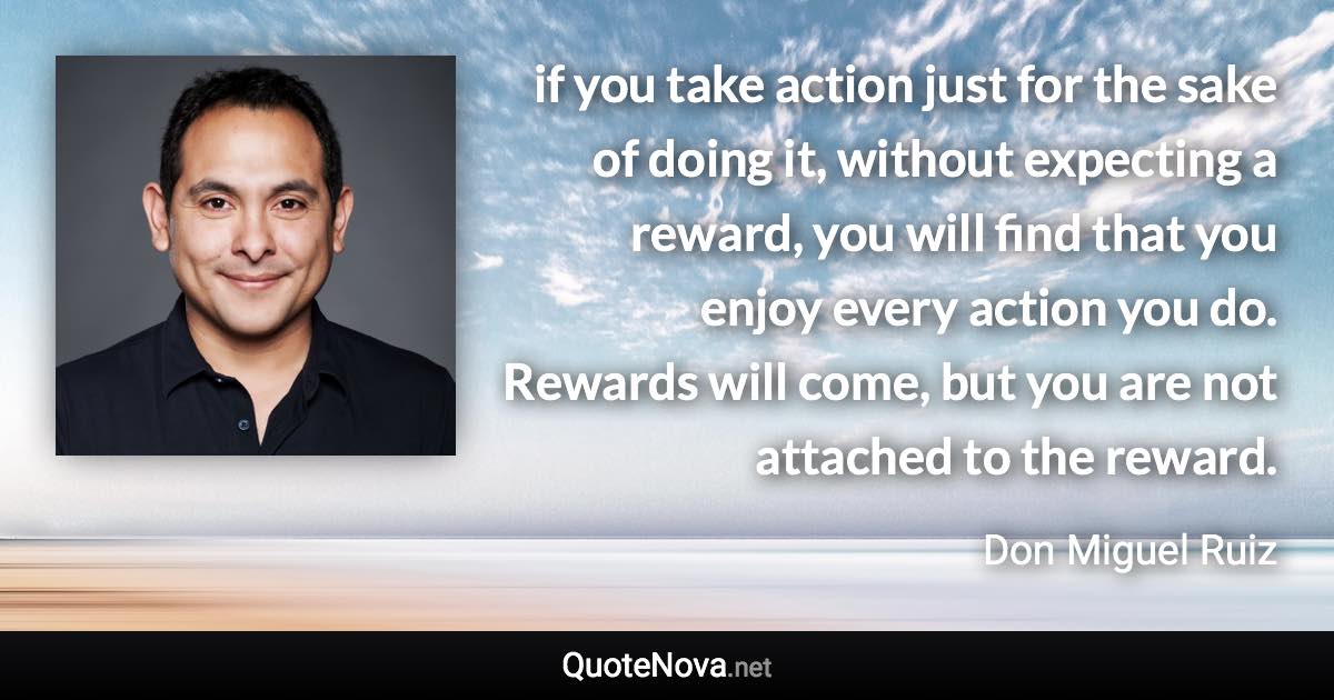 if you take action just for the sake of doing it, without expecting a reward, you will find that you enjoy every action you do. Rewards will come, but you are not attached to the reward. - Don Miguel Ruiz quote