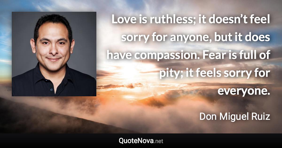 Love is ruthless; it doesn’t feel sorry for anyone, but it does have compassion. Fear is full of pity; it feels sorry for everyone. - Don Miguel Ruiz quote