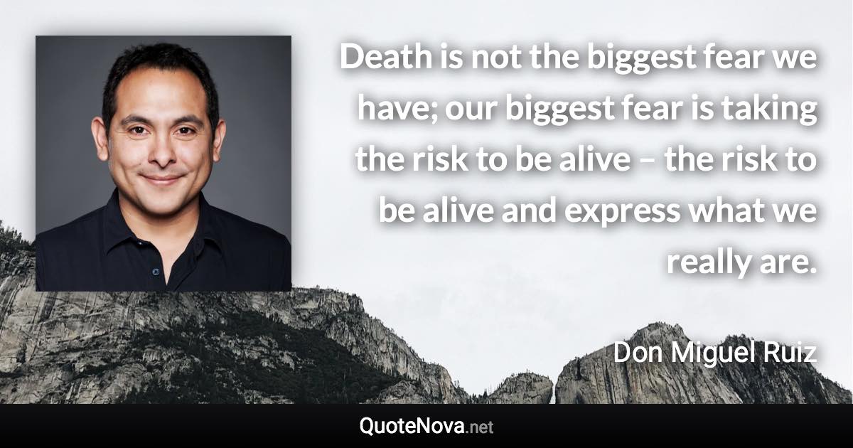 Death is not the biggest fear we have; our biggest fear is taking the risk to be alive – the risk to be alive and express what we really are. - Don Miguel Ruiz quote