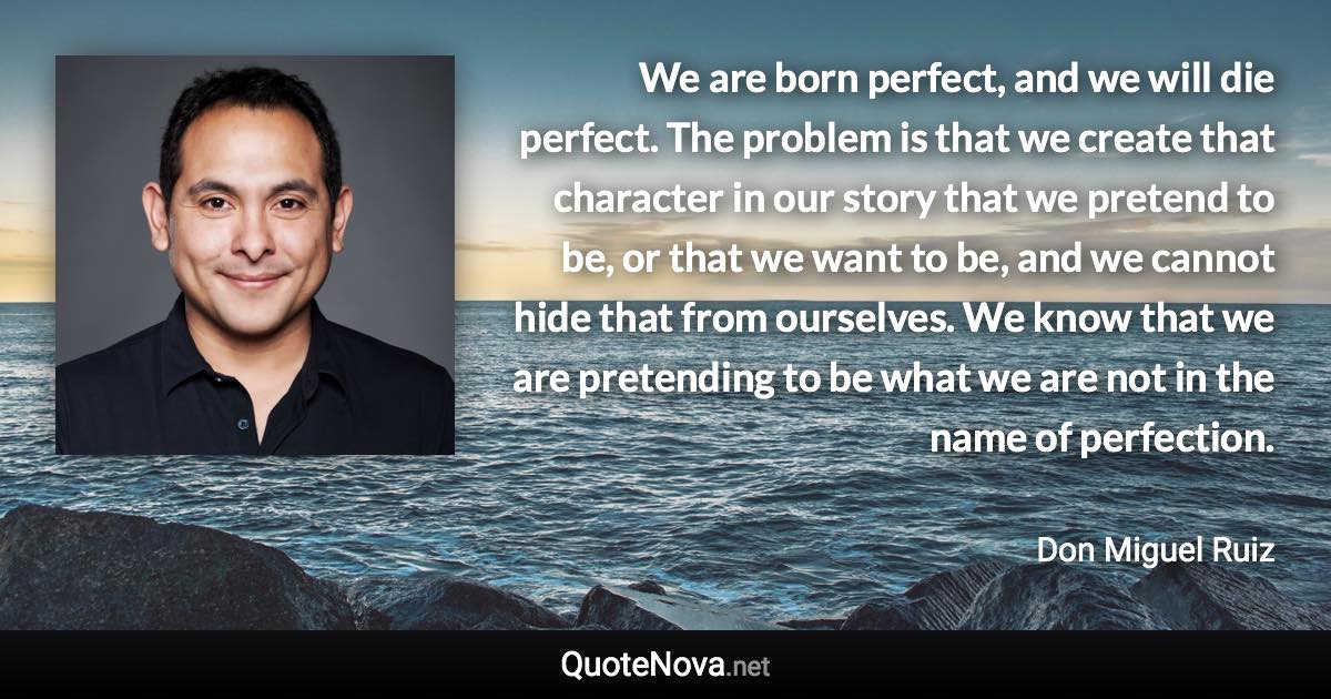 We are born perfect, and we will die perfect. The problem is that we create that character in our story that we pretend to be, or that we want to be, and we cannot hide that from ourselves. We know that we are pretending to be what we are not in the name of perfection. - Don Miguel Ruiz quote