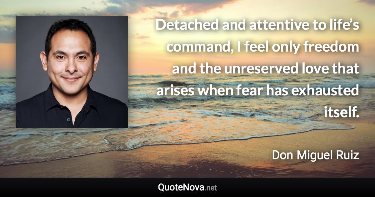 Detached and attentive to life’s command, I feel only freedom and the unreserved love that arises when fear has exhausted itself. - Don Miguel Ruiz quote