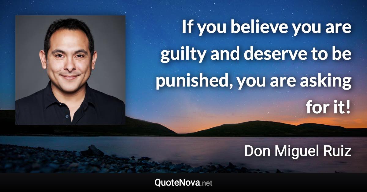 If you believe you are guilty and deserve to be punished, you are asking for it! - Don Miguel Ruiz quote