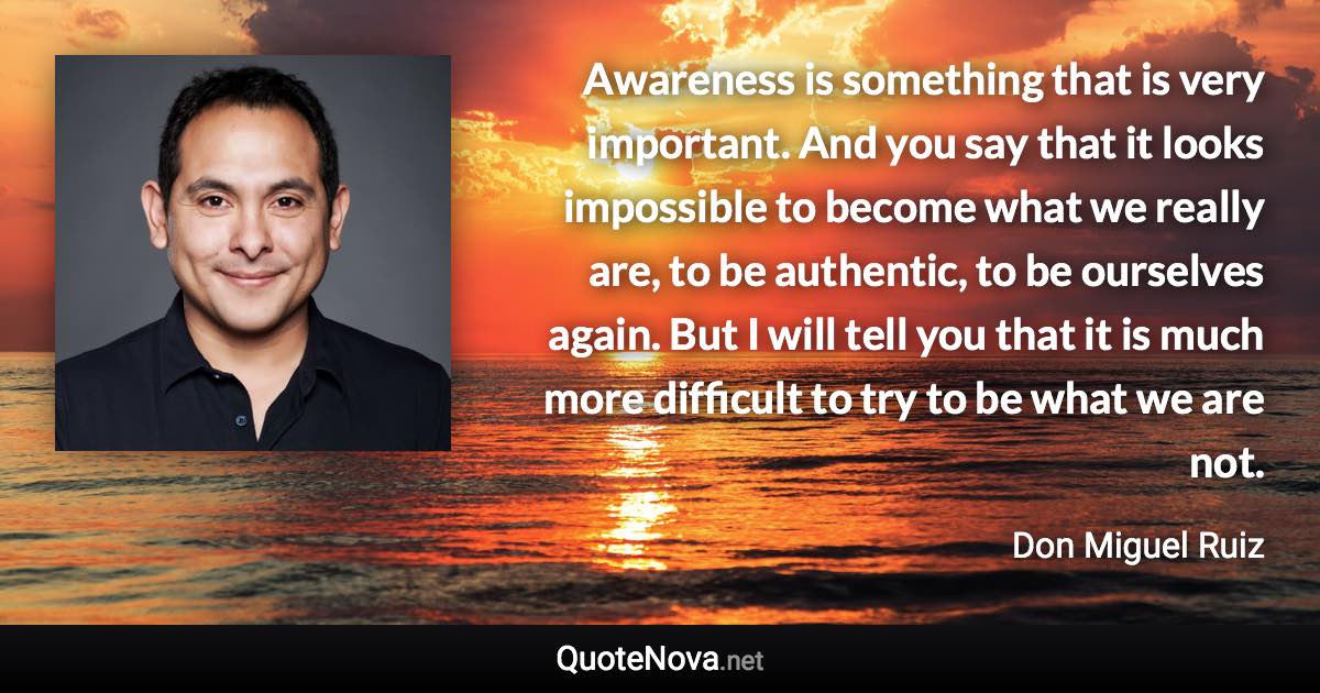 Awareness is something that is very important. And you say that it looks impossible to become what we really are, to be authentic, to be ourselves again. But I will tell you that it is much more difficult to try to be what we are not. - Don Miguel Ruiz quote