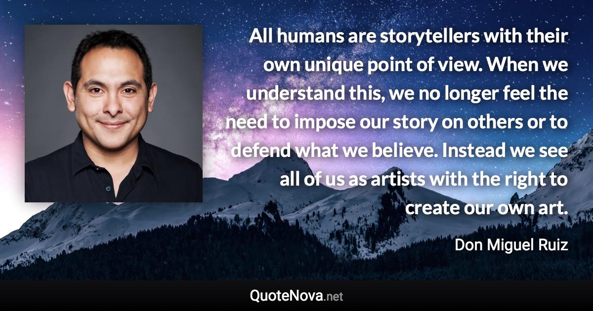 All humans are storytellers with their own unique point of view. When we understand this, we no longer feel the need to impose our story on others or to defend what we believe. Instead we see all of us as artists with the right to create our own art. - Don Miguel Ruiz quote