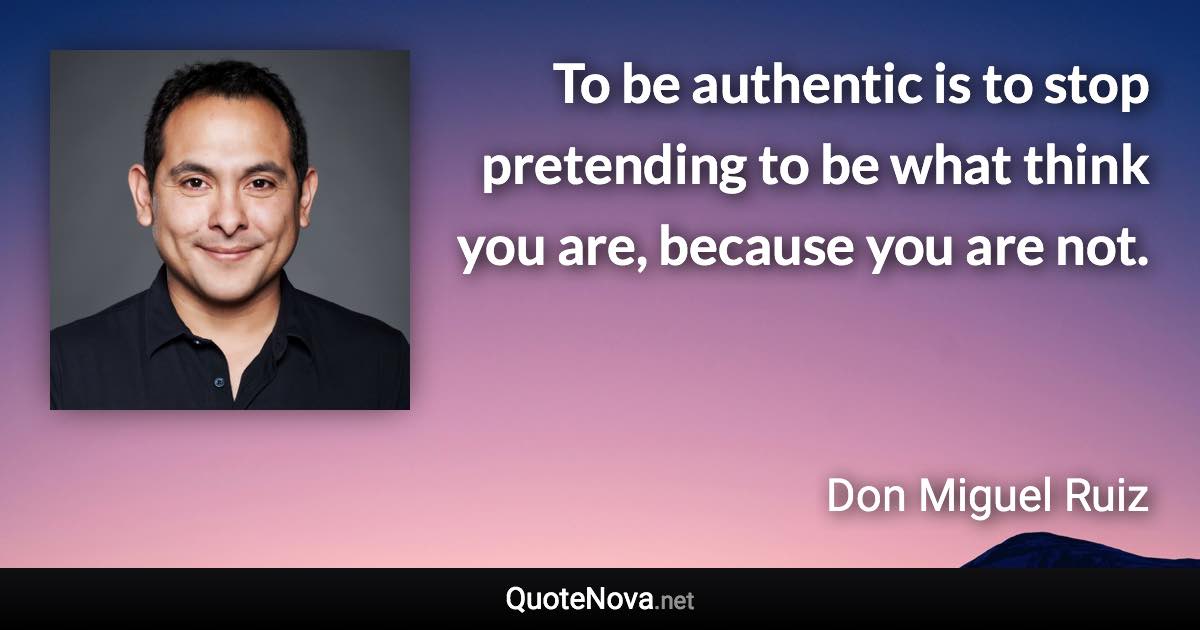 To be authentic is to stop pretending to be what think you are, because you are not. - Don Miguel Ruiz quote