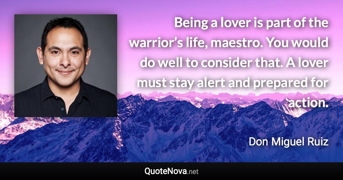 Being a lover is part of the warrior’s life, maestro. You would do well to consider that. A lover must stay alert and prepared for action. - Don Miguel Ruiz quote