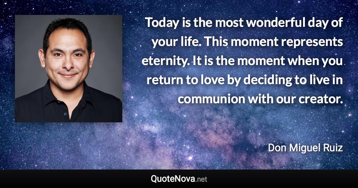 Today is the most wonderful day of your life. This moment represents eternity. It is the moment when you return to love by deciding to live in communion with our creator. - Don Miguel Ruiz quote