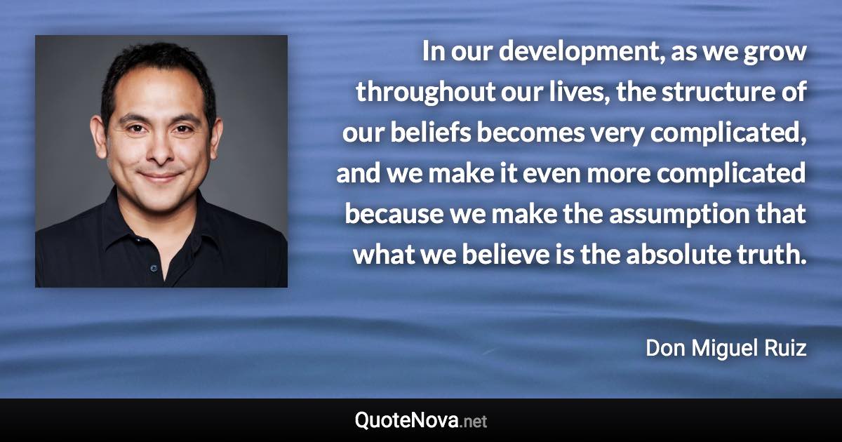 In our development, as we grow throughout our lives, the structure of our beliefs becomes very complicated, and we make it even more complicated because we make the assumption that what we believe is the absolute truth. - Don Miguel Ruiz quote