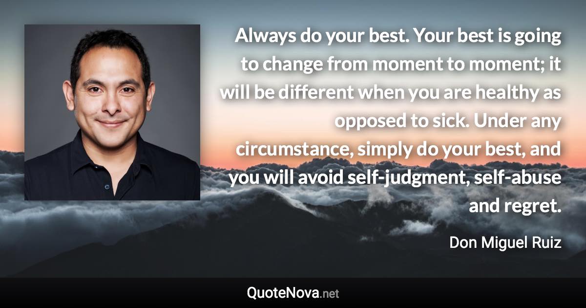 Always do your best. Your best is going to change from moment to moment; it will be different when you are healthy as opposed to sick. Under any circumstance, simply do your best, and you will avoid self-judgment, self-abuse and regret. - Don Miguel Ruiz quote