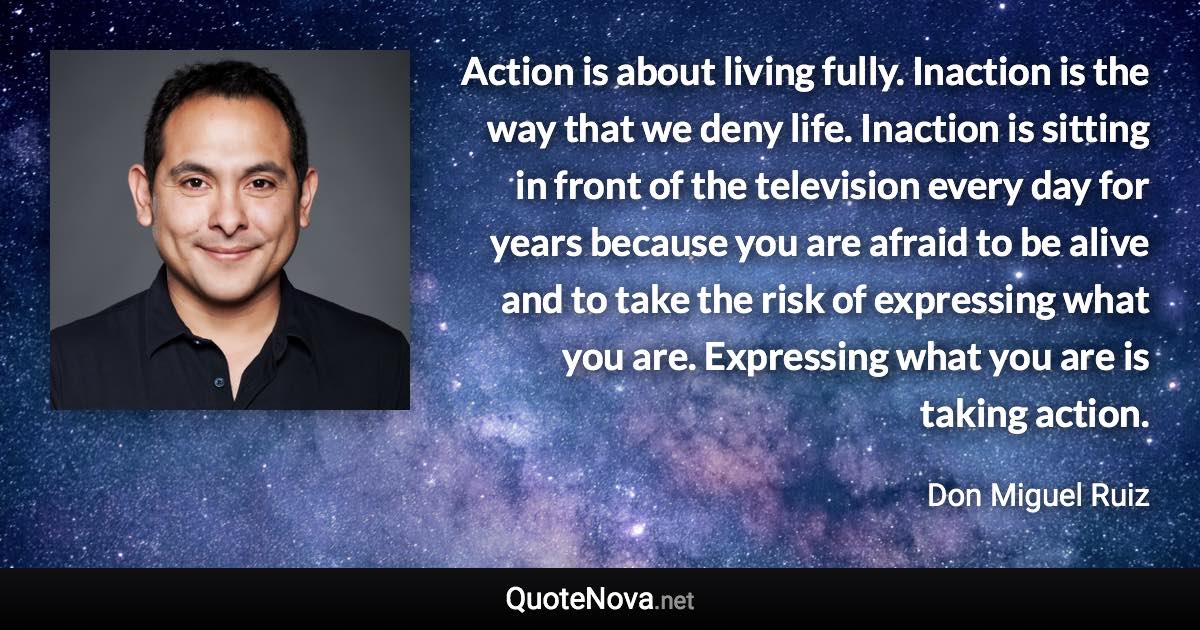Action is about living fully. Inaction is the way that we deny life. Inaction is sitting in front of the television every day for years because you are afraid to be alive and to take the risk of expressing what you are. Expressing what you are is taking action. - Don Miguel Ruiz quote