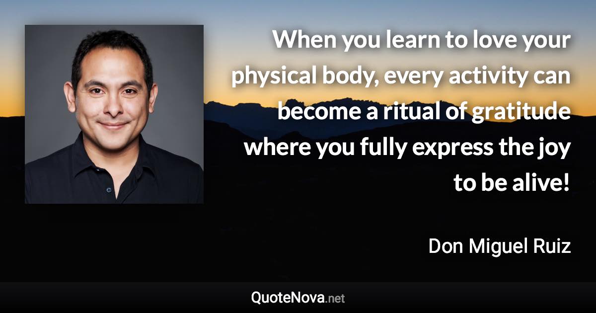 When you learn to love your physical body, every activity can become a ritual of gratitude where you fully express the joy to be alive! - Don Miguel Ruiz quote