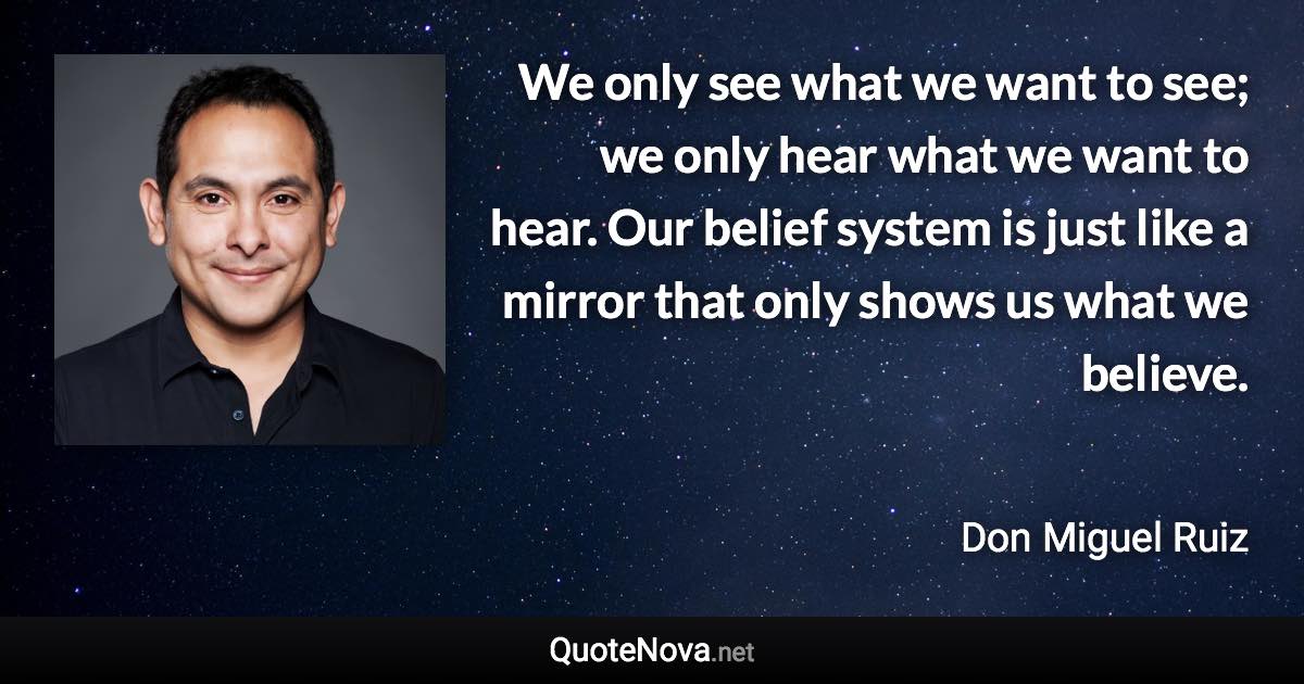 We only see what we want to see; we only hear what we want to hear. Our belief system is just like a mirror that only shows us what we believe. - Don Miguel Ruiz quote