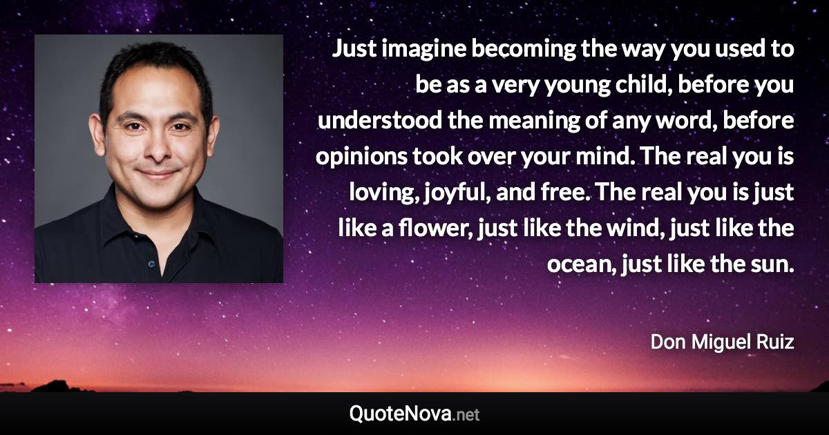 Just imagine becoming the way you used to be as a very young child, before you understood the meaning of any word, before opinions took over your mind. The real you is loving, joyful, and free. The real you is just like a flower, just like the wind, just like the ocean, just like the sun. - Don Miguel Ruiz quote