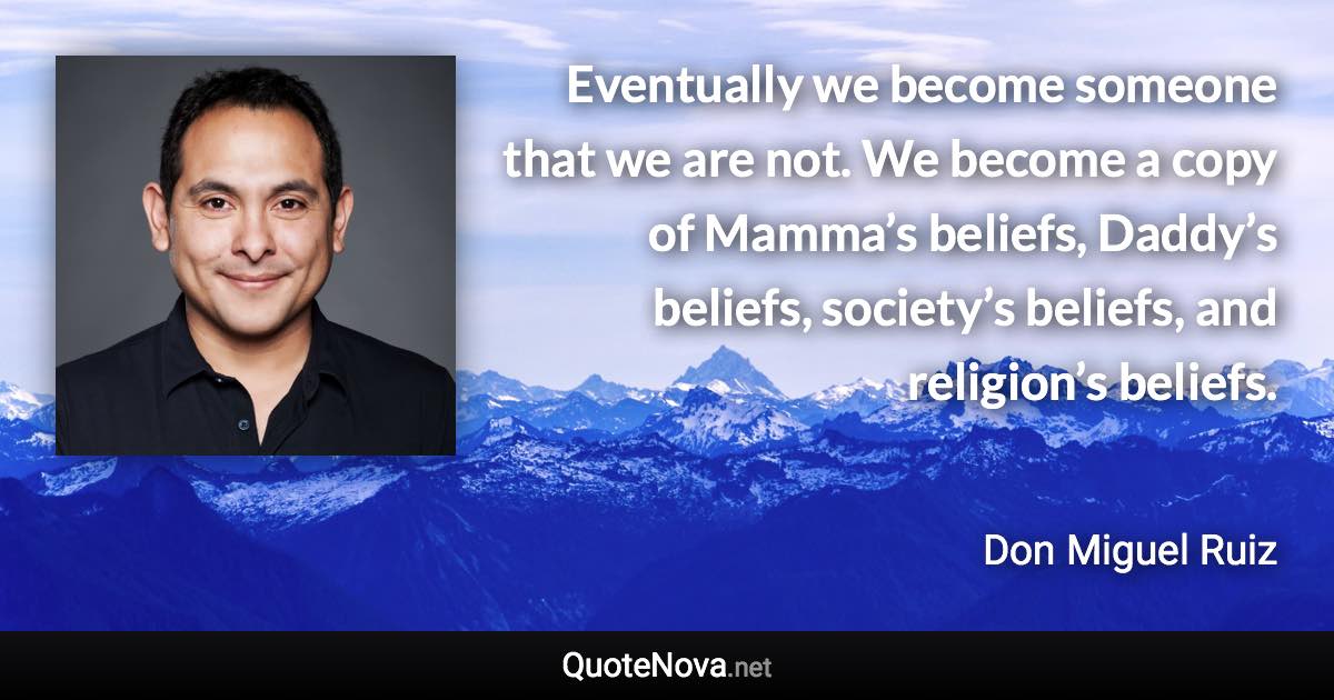 Eventually we become someone that we are not. We become a copy of Mamma’s beliefs, Daddy’s beliefs, society’s beliefs, and religion’s beliefs. - Don Miguel Ruiz quote