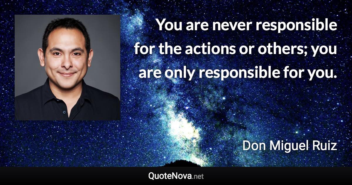 You are never responsible for the actions or others; you are only responsible for you. - Don Miguel Ruiz quote