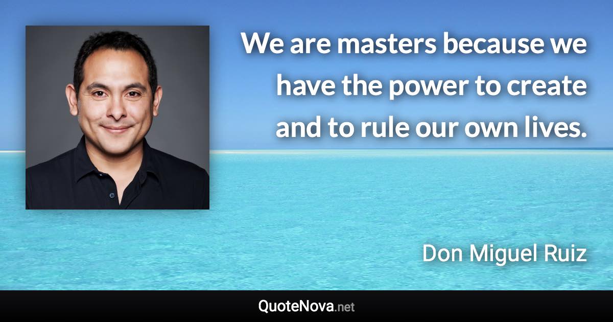 We are masters because we have the power to create and to rule our own lives. - Don Miguel Ruiz quote