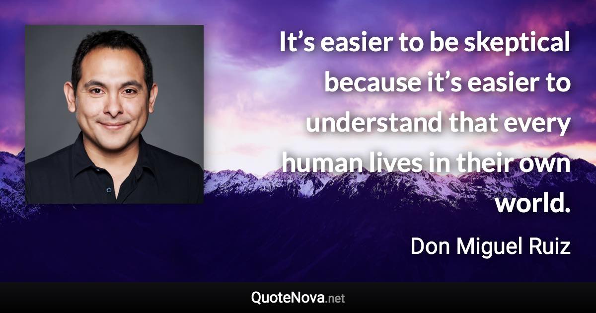 It’s easier to be skeptical because it’s easier to understand that every human lives in their own world. - Don Miguel Ruiz quote