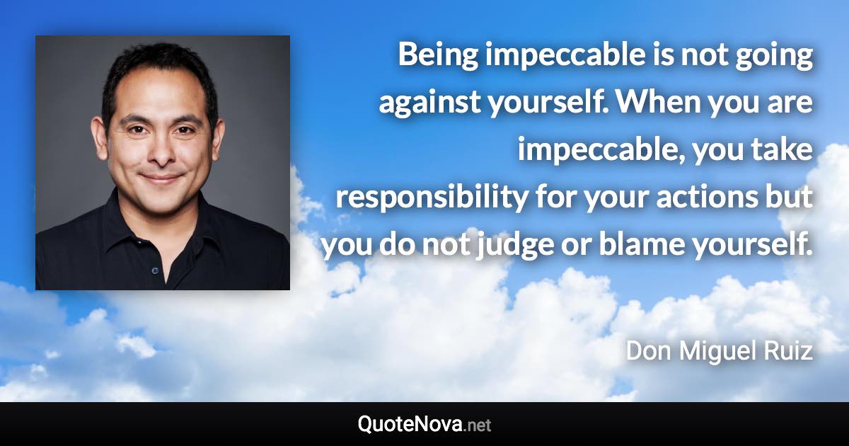 Being impeccable is not going against yourself. When you are impeccable, you take responsibility for your actions but you do not judge or blame yourself. - Don Miguel Ruiz quote