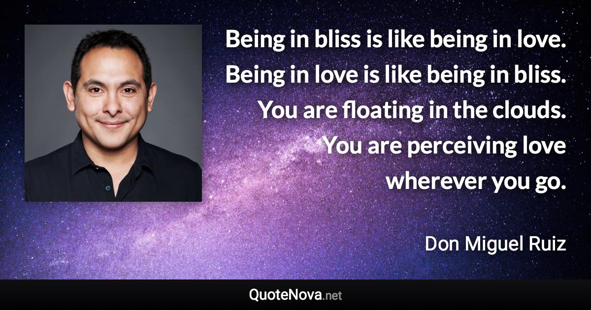 Being in bliss is like being in love. Being in love is like being in bliss. You are floating in the clouds. You are perceiving love wherever you go. - Don Miguel Ruiz quote