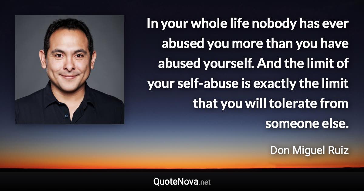 In your whole life nobody has ever abused you more than you have abused yourself. And the limit of your self-abuse is exactly the limit that you will tolerate from someone else. - Don Miguel Ruiz quote