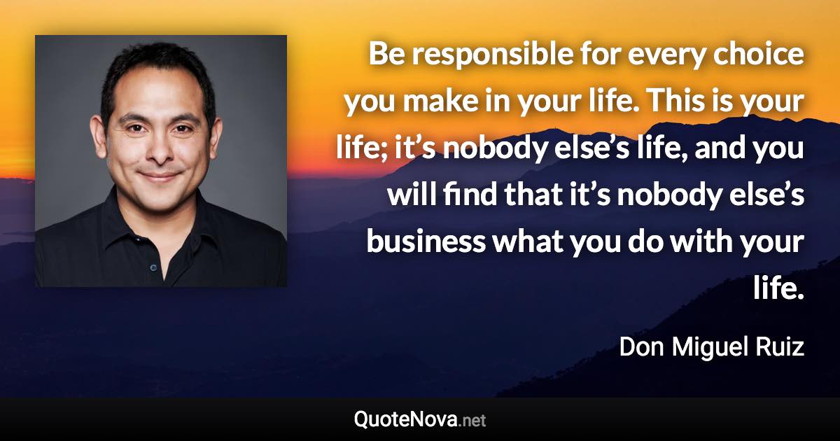 Be responsible for every choice you make in your life. This is your life; it’s nobody else’s life, and you will find that it’s nobody else’s business what you do with your life. - Don Miguel Ruiz quote