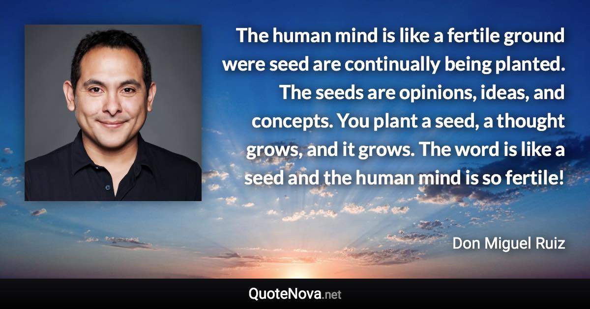 The human mind is like a fertile ground were seed are continually being planted. The seeds are opinions, ideas, and concepts. You plant a seed, a thought grows, and it grows. The word is like a seed and the human mind is so fertile! - Don Miguel Ruiz quote