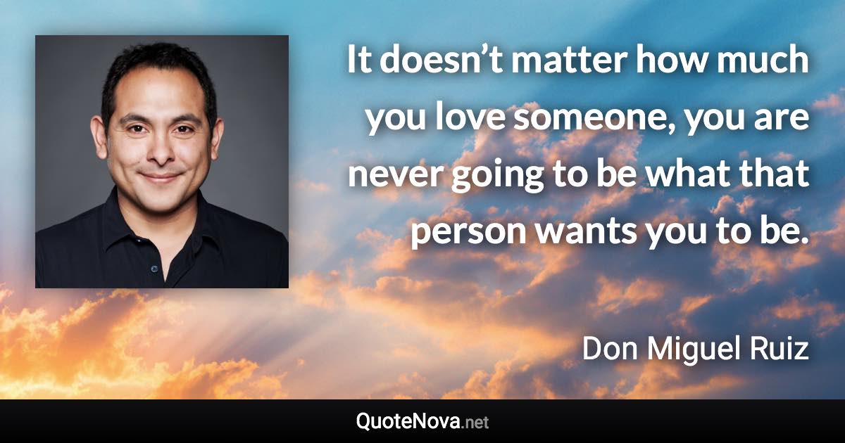 It doesn’t matter how much you love someone, you are never going to be what that person wants you to be. - Don Miguel Ruiz quote