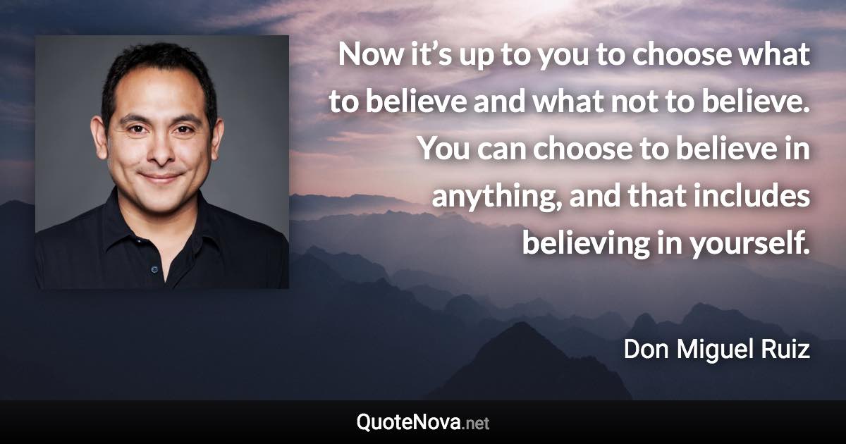 Now it’s up to you to choose what to believe and what not to believe. You can choose to believe in anything, and that includes believing in yourself. - Don Miguel Ruiz quote