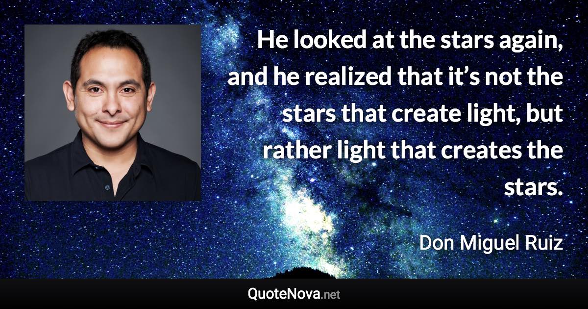 He looked at the stars again, and he realized that it’s not the stars that create light, but rather light that creates the stars. - Don Miguel Ruiz quote