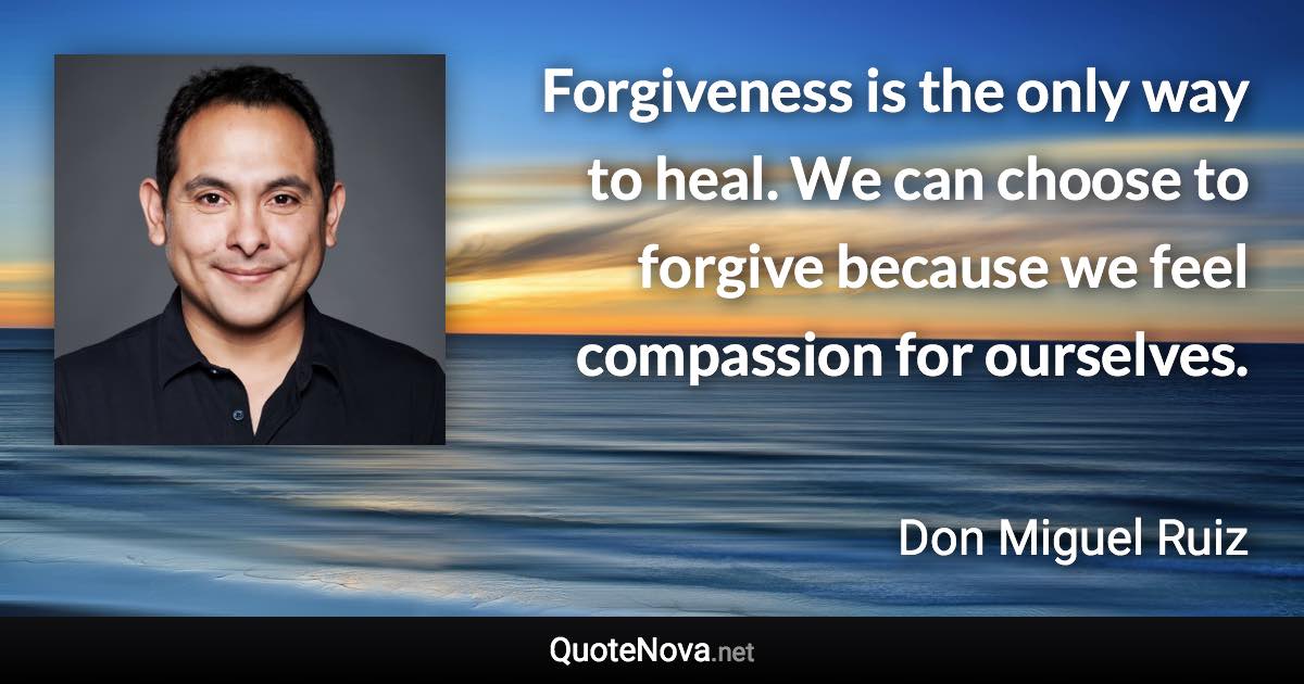 Forgiveness is the only way to heal. We can choose to forgive because we feel compassion for ourselves. - Don Miguel Ruiz quote