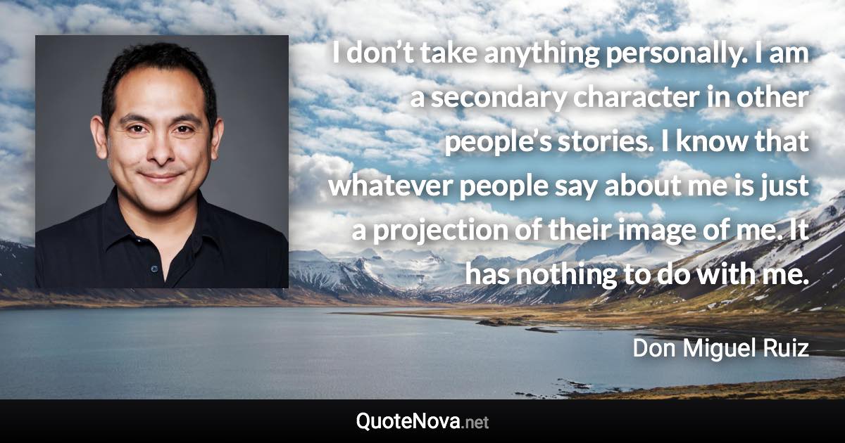 I don’t take anything personally. I am a secondary character in other people’s stories. I know that whatever people say about me is just a projection of their image of me. It has nothing to do with me. - Don Miguel Ruiz quote