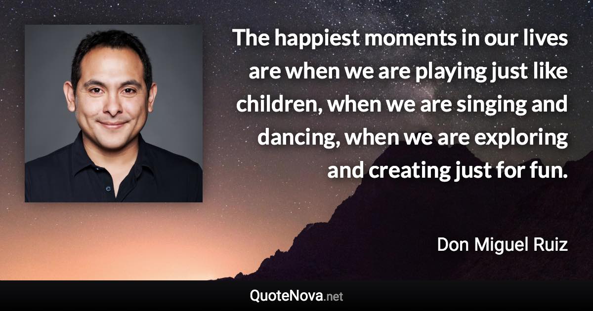 The happiest moments in our lives are when we are playing just like children, when we are singing and dancing, when we are exploring and creating just for fun. - Don Miguel Ruiz quote