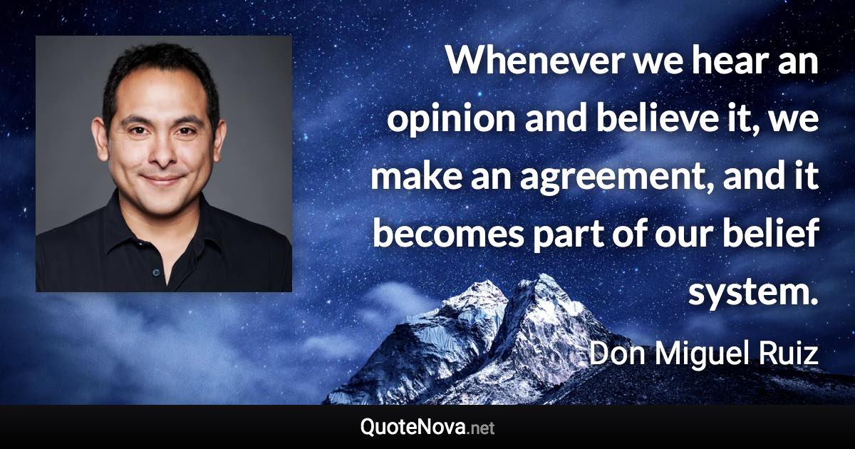 Whenever we hear an opinion and believe it, we make an agreement, and it becomes part of our belief system. - Don Miguel Ruiz quote