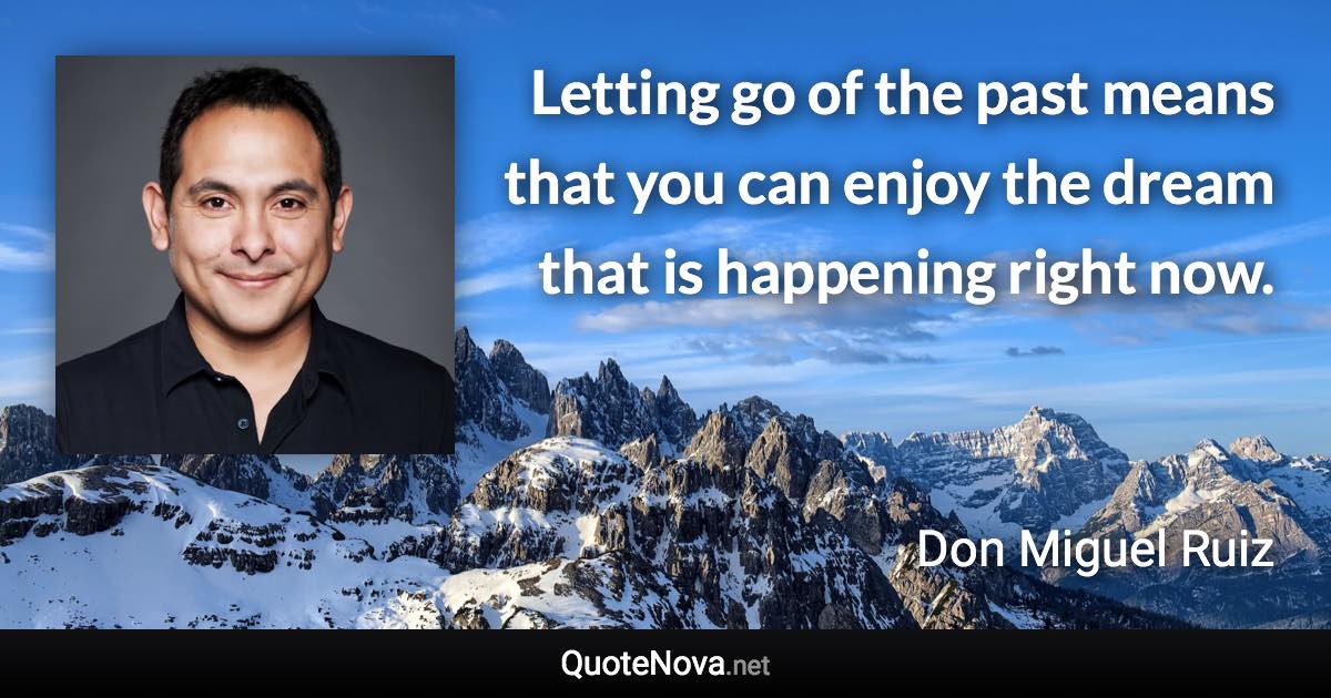 Letting go of the past means that you can enjoy the dream that is happening right now. - Don Miguel Ruiz quote
