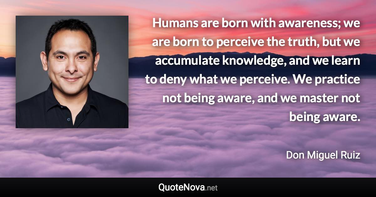 Humans are born with awareness; we are born to perceive the truth, but we accumulate knowledge, and we learn to deny what we perceive. We practice not being aware, and we master not being aware. - Don Miguel Ruiz quote