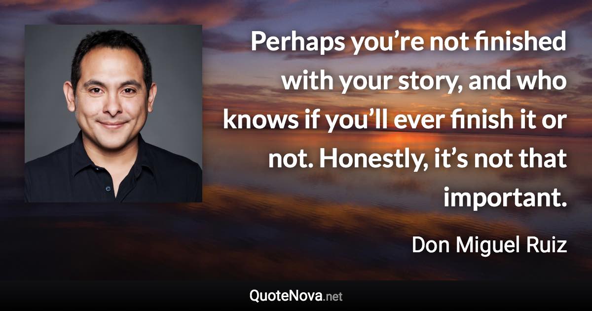 Perhaps you’re not finished with your story, and who knows if you’ll ever finish it or not. Honestly, it’s not that important. - Don Miguel Ruiz quote