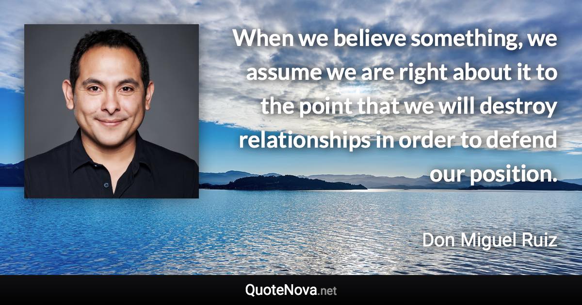 When we believe something, we assume we are right about it to the point that we will destroy relationships in order to defend our position. - Don Miguel Ruiz quote