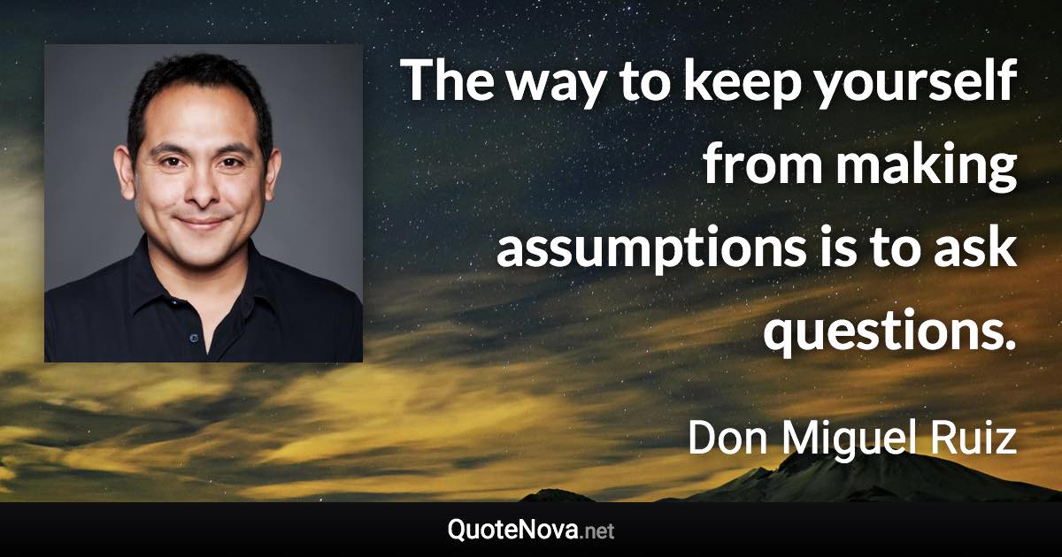 The way to keep yourself from making assumptions is to ask questions. - Don Miguel Ruiz quote