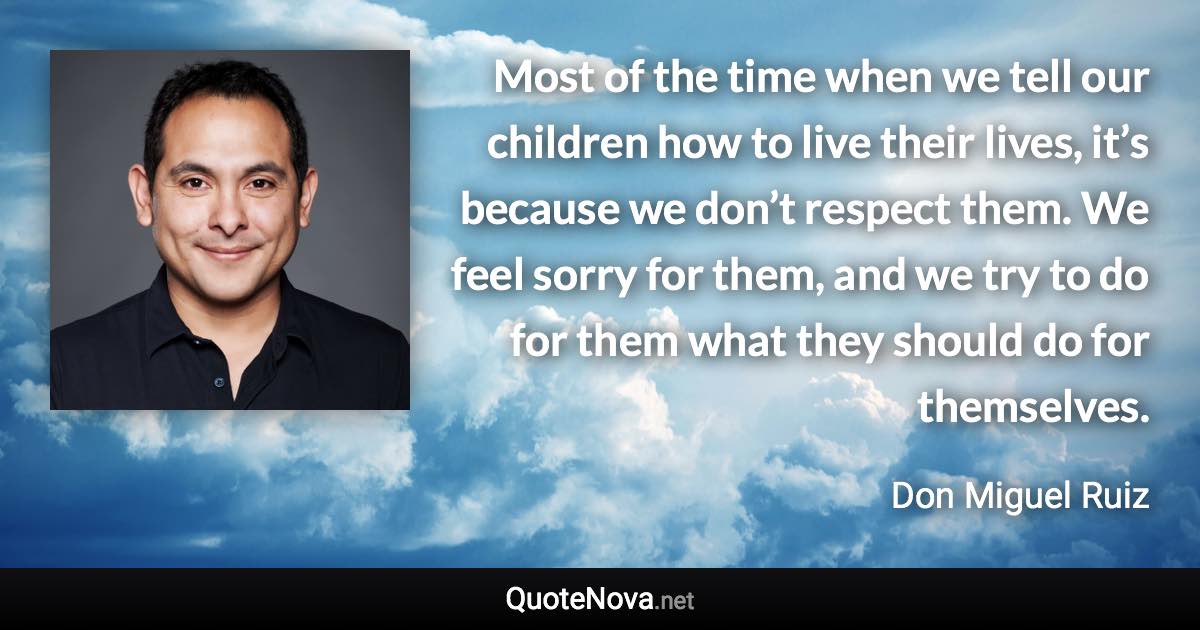 Most of the time when we tell our children how to live their lives, it’s because we don’t respect them. We feel sorry for them, and we try to do for them what they should do for themselves. - Don Miguel Ruiz quote