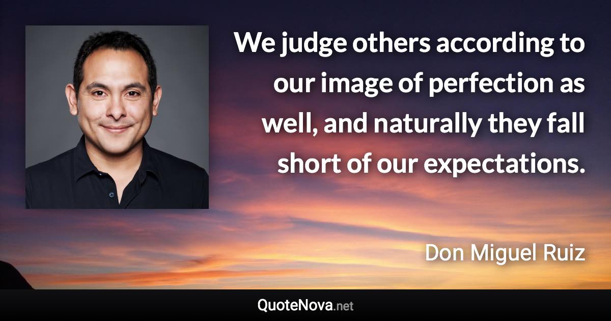 We judge others according to our image of perfection as well, and naturally they fall short of our expectations. - Don Miguel Ruiz quote