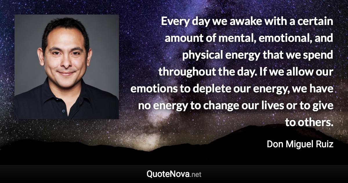 Every day we awake with a certain amount of mental, emotional, and physical energy that we spend throughout the day. If we allow our emotions to deplete our energy, we have no energy to change our lives or to give to others. - Don Miguel Ruiz quote